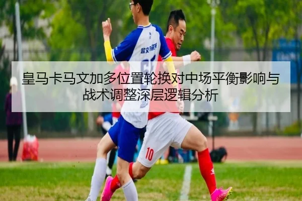 皇马卡马文加多位置轮换对中场平衡影响与战术调整深层逻辑分析