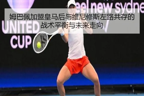 姆巴佩加盟皇马后与维尼修斯左路共存的战术平衡与未来走向