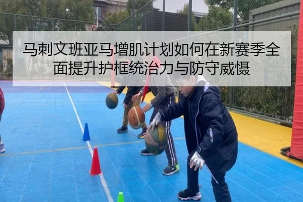 马刺文班亚马增肌计划如何在新赛季全面提升护框统治力与防守威慑