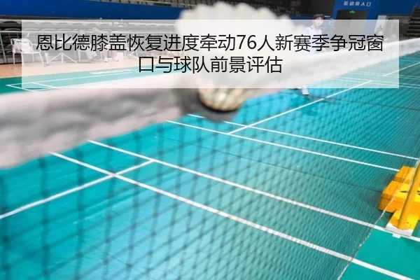 恩比德膝盖恢复进度牵动76人新赛季争冠窗口与球队前景评估