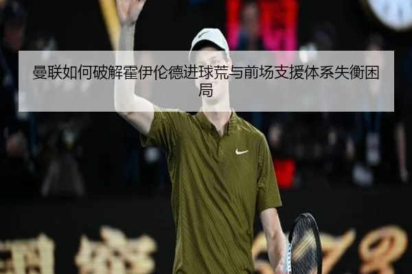 曼联如何破解霍伊伦德进球荒与前场支援体系失衡困局